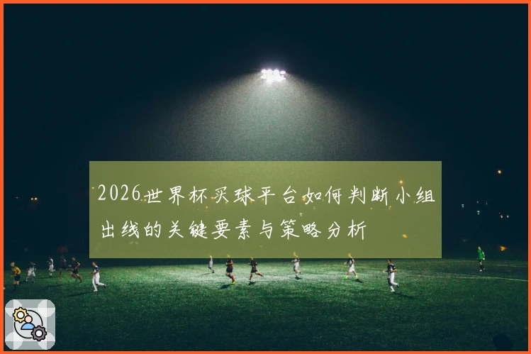 2026世界杯买球平台如何判断小组出线的关键要素与策略分析