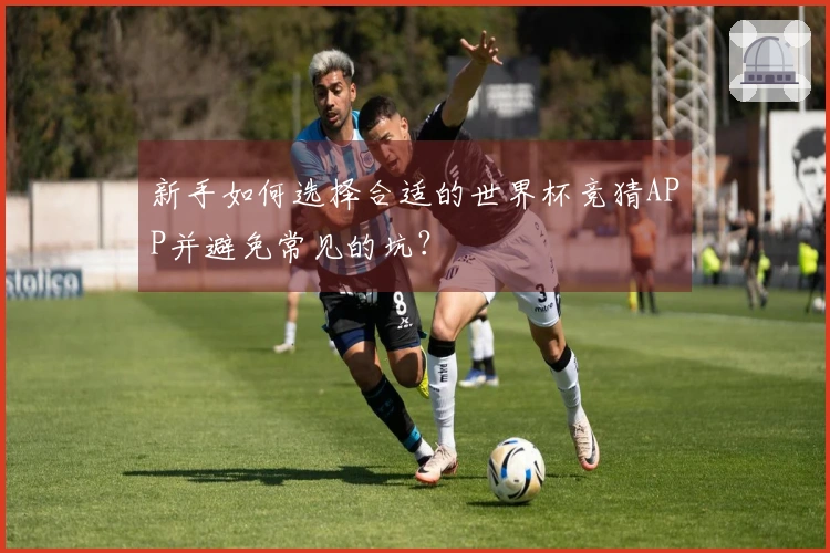 新手如何选择合适的世界杯竞猜APP并避免常见的坑？