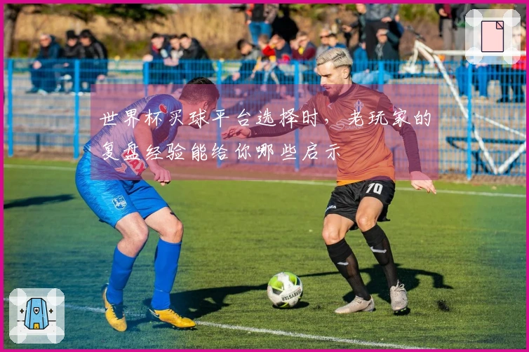 世界杯买球平台选择时，老玩家的复盘经验能给你哪些启示