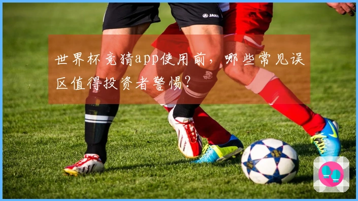 世界杯竞猜app使用前，哪些常见误区值得投资者警惕？