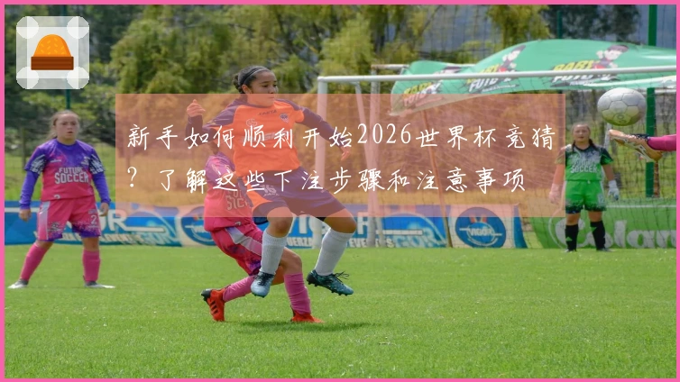 新手如何顺利开始2026世界杯竞猜？了解这些下注步骤和注意事项