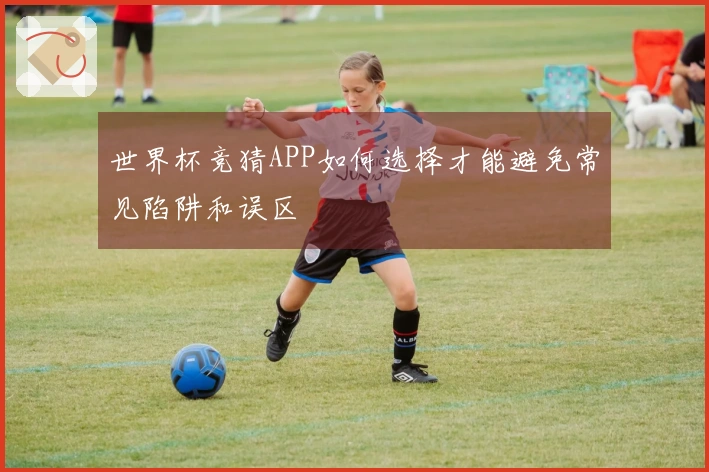 世界杯竞猜APP如何选择才能避免常见陷阱和误区