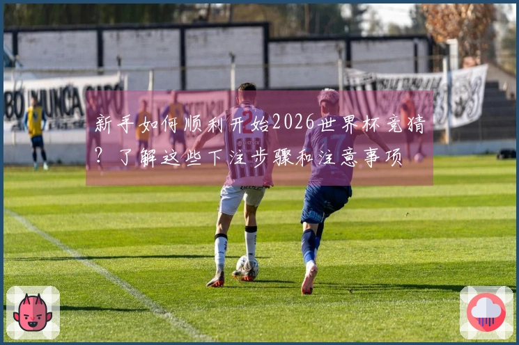 新手如何顺利开始2026世界杯竞猜？了解这些下注步骤和注意事项